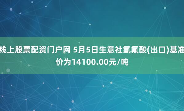 线上股票配资门户网 5月5日生意社氢氟酸(出口)基准价为14100.00元/吨