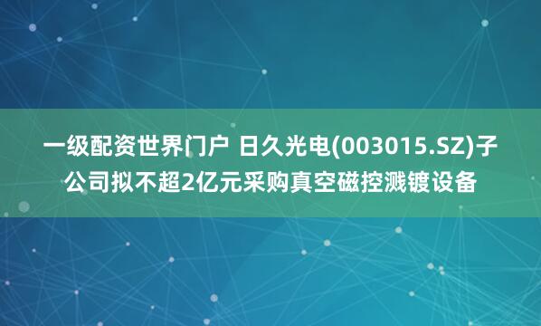 一级配资世界门户 日久光电(003015.SZ)子公司拟不超2亿元采购真空磁控溅镀设备