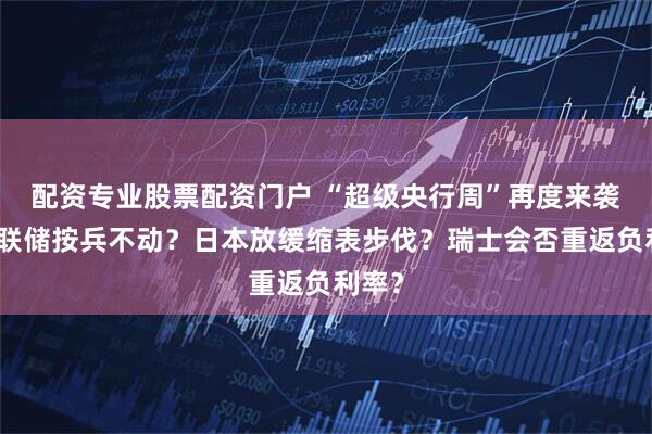 配资专业股票配资门户 “超级央行周”再度来袭！美联储按兵不动？日本放缓缩表步伐？瑞士会否重返负利率？