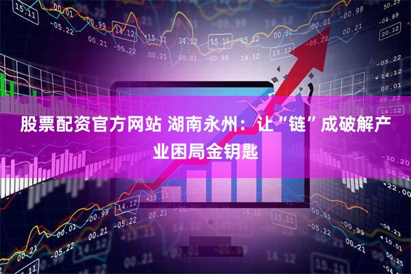 股票配资官方网站 湖南永州：让“链”成破解产业困局金钥匙
