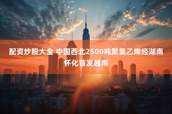 配资炒股大全 中国西北2500吨聚氯乙烯经湖南怀化首发越南