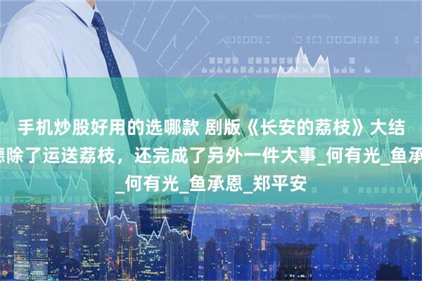 手机炒股好用的选哪款 剧版《长安的荔枝》大结局，李善德除了运送荔枝，还完成了另外一件大事_何有光_鱼承恩_郑平安