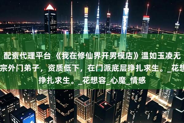 配资代理平台 《我在修仙界开男模店》温如玉凌无双 我穿成玄天宗外门弟子，资质低下，在门派底层挣扎求生。_花想容_心魔_情感