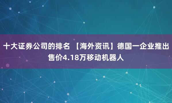 十大证券公司的排名 【海外资讯】德国一企业推出售价4.18万移动机器人