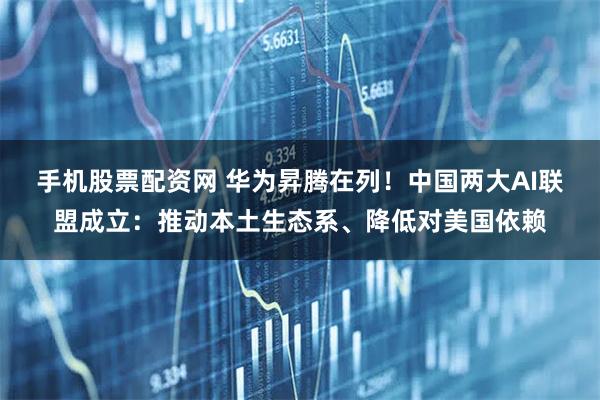 手机股票配资网 华为昇腾在列！中国两大AI联盟成立：推动本土生态系、降低对美国依赖