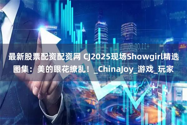 最新股票配资配资网 CJ2025现场Showgirl精选图集：美的眼花缭乱！_ChinaJoy_游戏_玩家