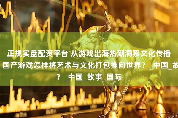 正规实盘配资平台 从游戏出海热潮洞察文化传播新趋势，国产游戏怎样将艺术与文化打包推向世界？_中国_故事_国际