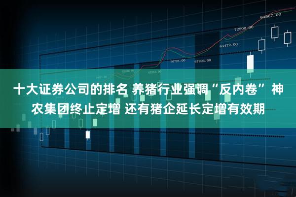 十大证券公司的排名 养猪行业强调“反内卷” 神农集团终止定增 还有猪企延长定增有效期