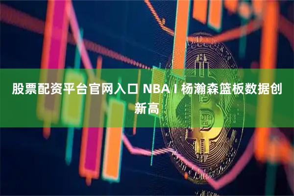股票配资平台官网入口 NBA I 杨瀚森篮板数据创新高