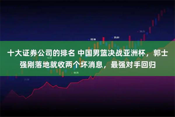 十大证券公司的排名 中国男篮决战亚洲杯，郭士强刚落地就收两个坏消息，最强对手回归