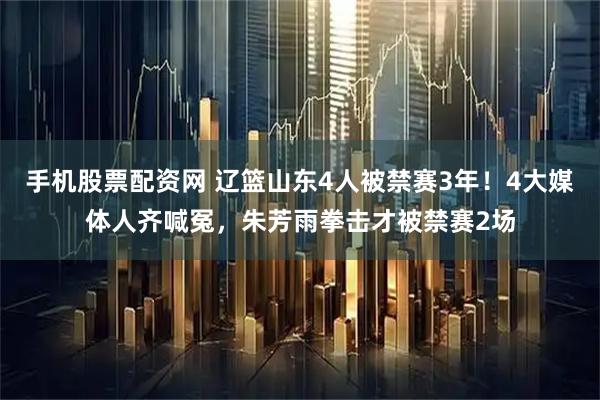 手机股票配资网 辽篮山东4人被禁赛3年！4大媒体人齐喊冤，朱芳雨拳击才被禁赛2场