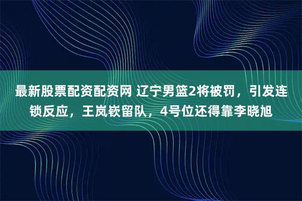 最新股票配资配资网 辽宁男篮2将被罚，引发连锁反应，王岚嵚留队，4号位还得靠李晓旭