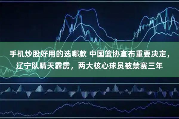 手机炒股好用的选哪款 中国篮协宣布重要决定，辽宁队晴天霹雳，两大核心球员被禁赛三年