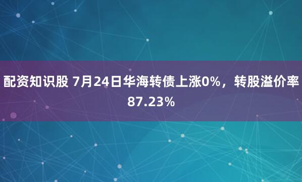 配资知识股 7月24日华海转债上涨0%，转股溢价率87.23%
