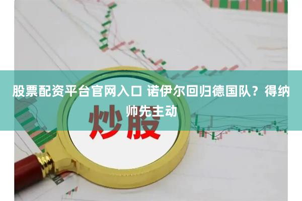 股票配资平台官网入口 诺伊尔回归德国队？得纳帅先主动
