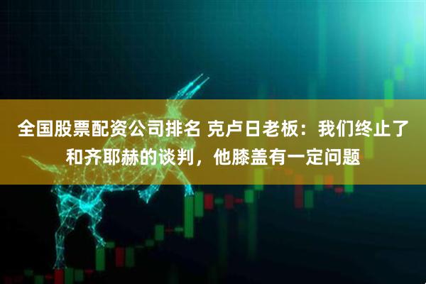 全国股票配资公司排名 克卢日老板：我们终止了和齐耶赫的谈判，他膝盖有一定问题