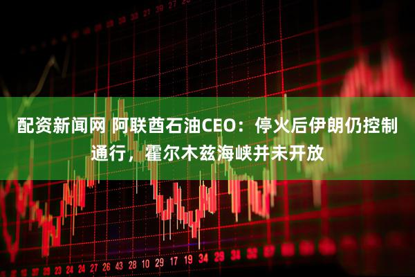 配资新闻网 阿联酋石油CEO:停火后伊朗仍控制通行,霍尔木兹海峡并未开放