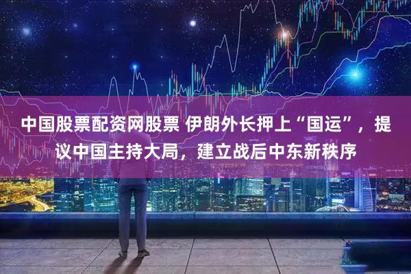 中国股票配资网股票 伊朗外长押上“国运”，提议中国主持大局，建立战后中东新秩序