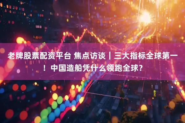 老牌股票配资平台 焦点访谈｜三大指标全球第一！中国造船凭什么领跑全球？